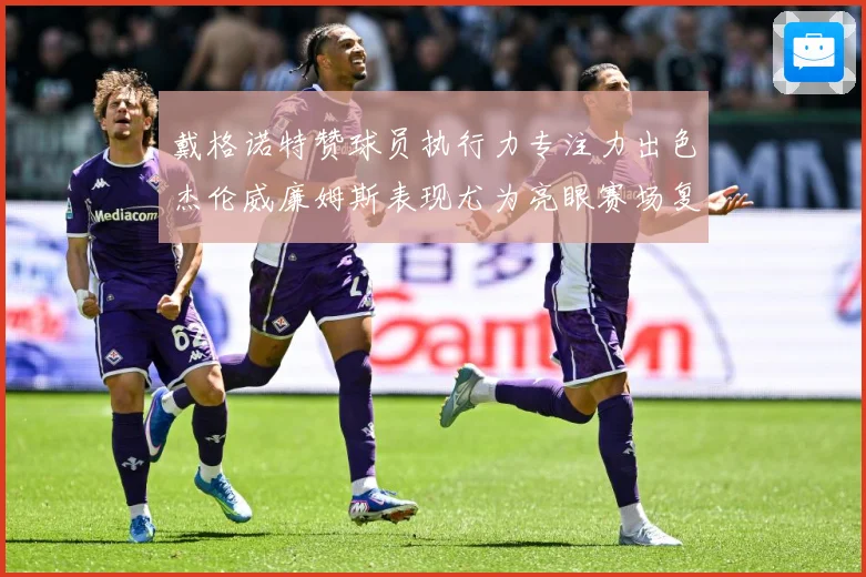 戴格诺特赞球员执行力专注力出色杰伦威廉姆斯表现尤为亮眼赛场复盘-深度解析