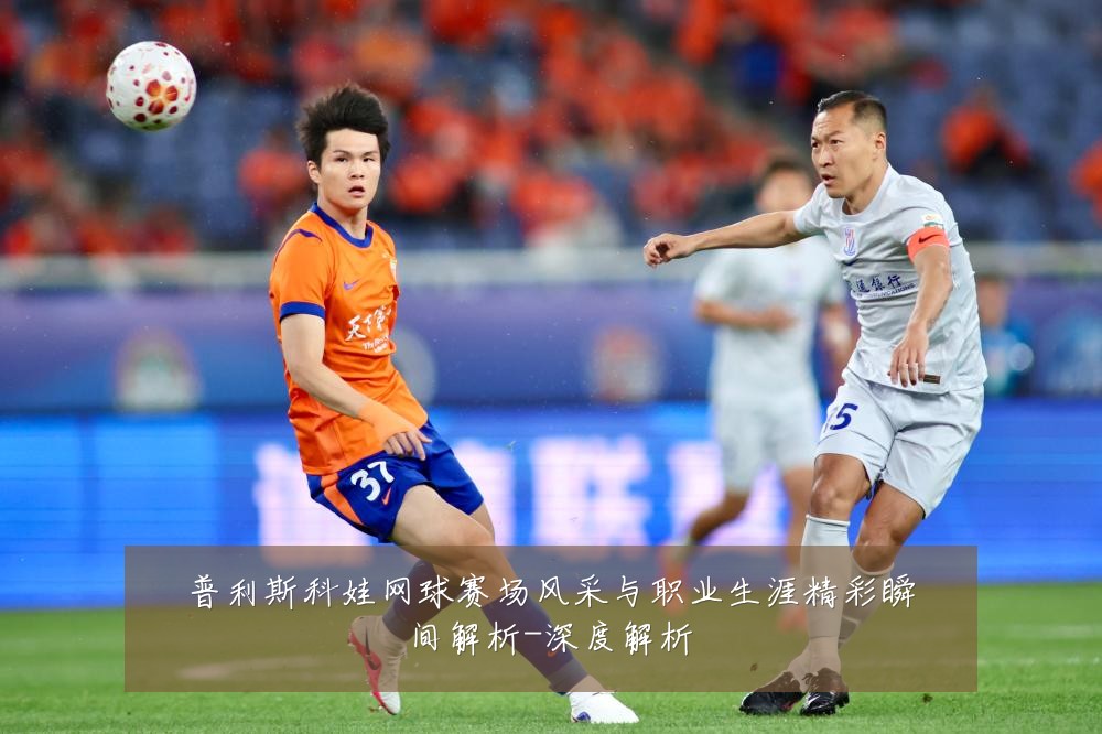 普利斯科娃网球赛场风采与职业生涯精彩瞬间解析-深度解析